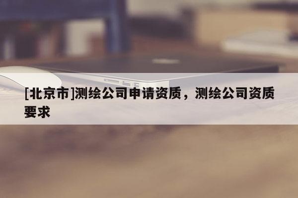 [北京市]测绘公司申请资质，测绘公司资质要求