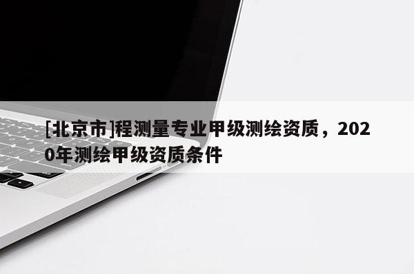 [北京市]程测量专业甲级测绘资质，2020年测绘甲级资质条件