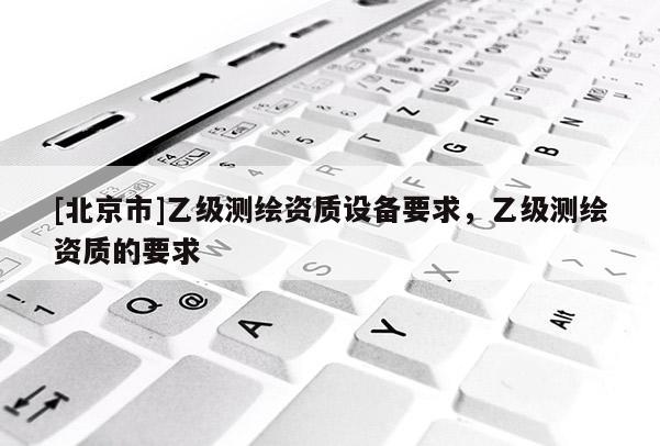 [北京市]乙级测绘资质设备要求，乙级测绘资质的要求