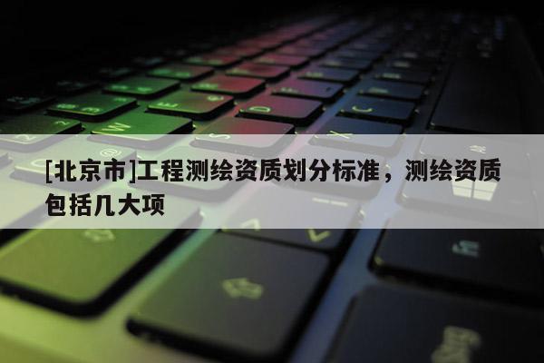 [北京市]工程测绘资质划分标准，测绘资质包括几大项