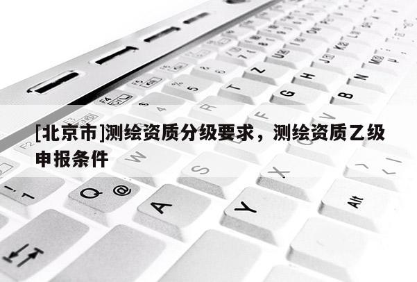 [北京市]测绘资质分级要求，测绘资质乙级申报条件