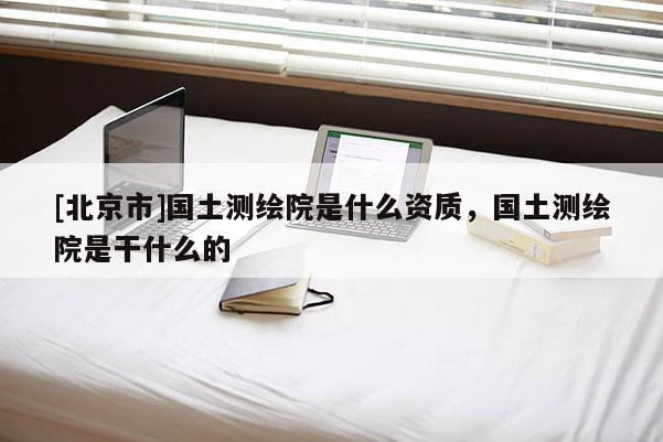 [北京市]国土测绘院是什么资质，国土测绘院是干什么的