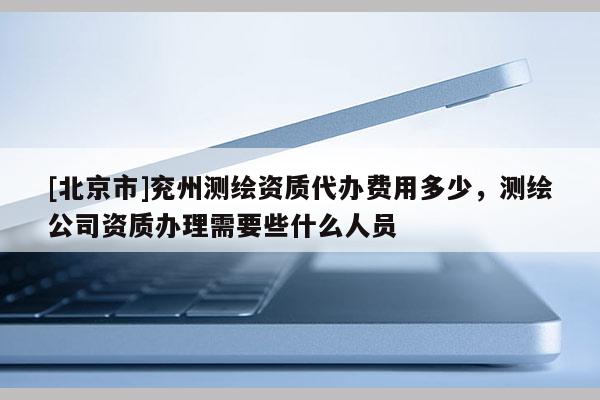 [北京市]兖州测绘资质代办费用多少，测绘公司资质办理需要些什么人员