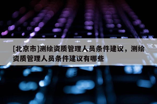[北京市]测绘资质管理人员条件建议，测绘资质管理人员条件建议有哪些