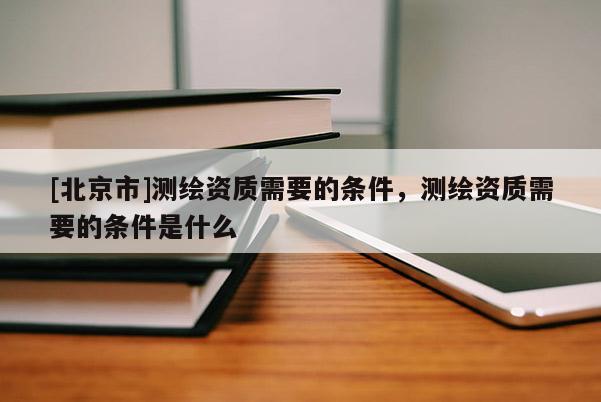 [北京市]测绘资质需要的条件，测绘资质需要的条件是什么