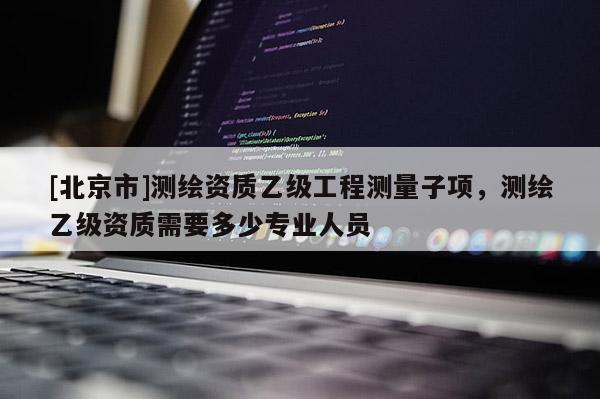 [北京市]测绘资质乙级工程测量子项，测绘乙级资质需要多少专业人员