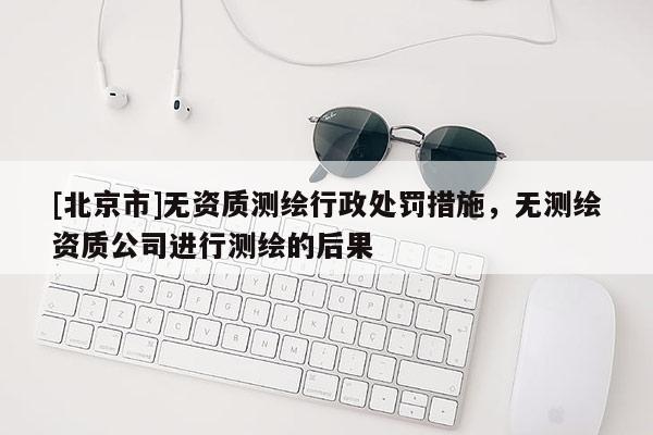 [北京市]无资质测绘行政处罚措施，无测绘资质公司进行测绘的后果