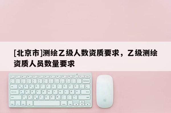 [北京市]测绘乙级人数资质要求，乙级测绘资质人员数量要求