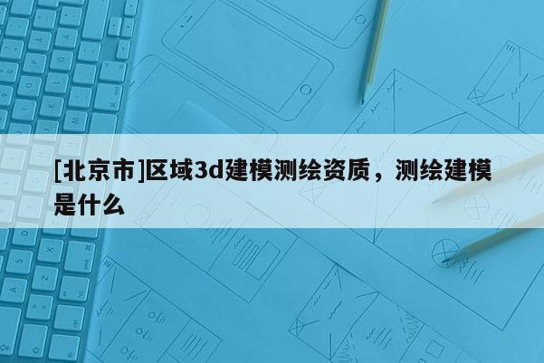 [北京市]区域3d建模测绘资质，测绘建模是什么