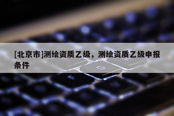 [北京市]测绘资质乙级，测绘资质乙级申报条件