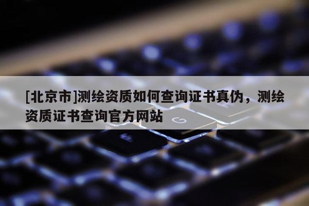 [北京市]测绘资质如何查询证书真伪，测绘资质证书查询官方网站