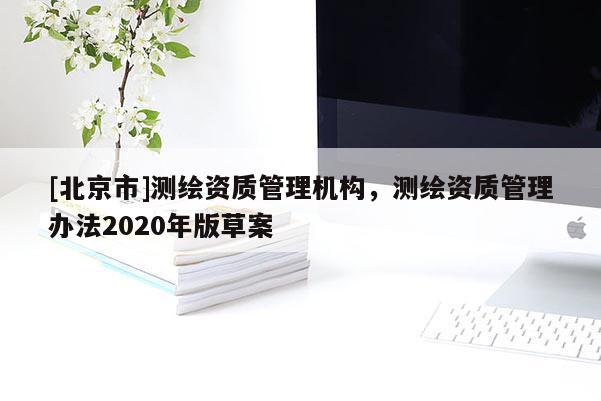 [北京市]测绘资质管理机构，测绘资质管理办法2020年版草案