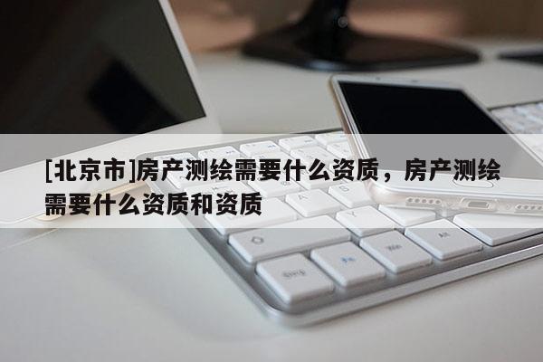 [北京市]房产测绘需要什么资质，房产测绘需要什么资质和资质