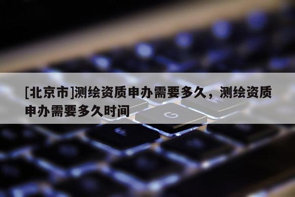 [北京市]测绘资质申办需要多久，测绘资质申办需要多久时间