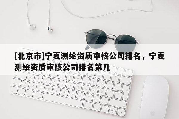 [北京市]宁夏测绘资质审核公司排名，宁夏测绘资质审核公司排名第几