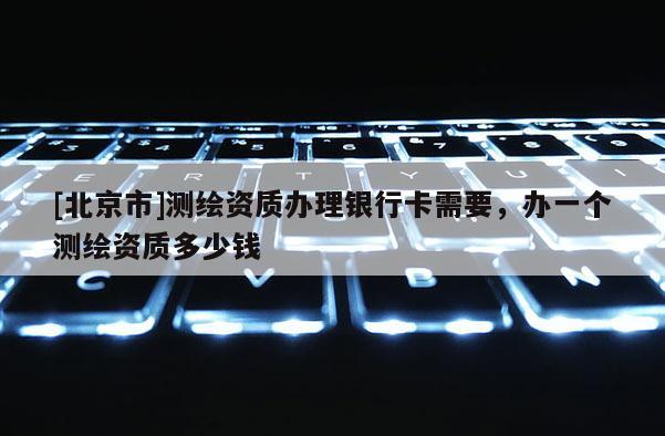 [北京市]测绘资质办理银行卡需要，办一个测绘资质多少钱