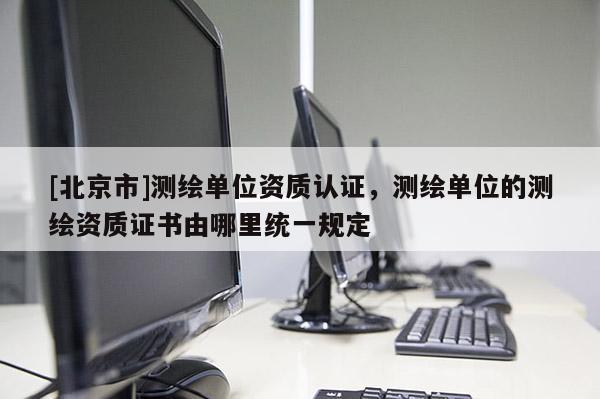 [北京市]测绘单位资质认证，测绘单位的测绘资质证书由哪里统一规定
