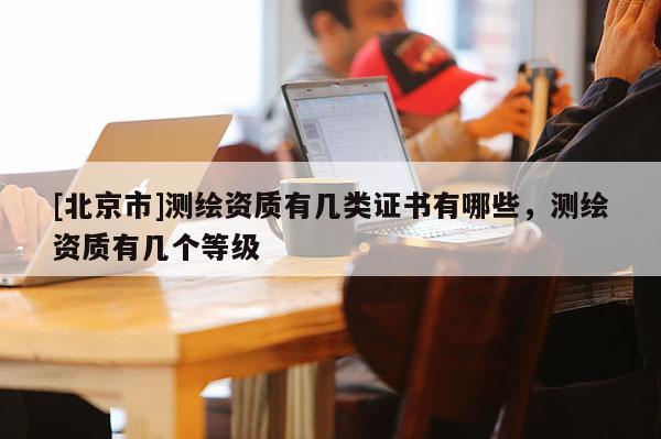 [北京市]测绘资质有几类证书有哪些，测绘资质有几个等级