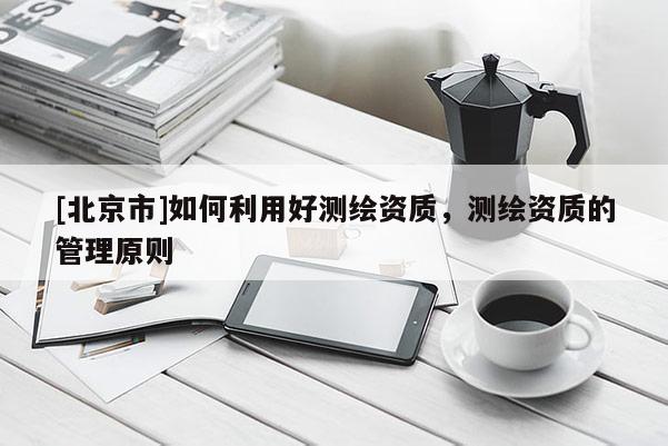 [北京市]如何利用好测绘资质，测绘资质的管理原则