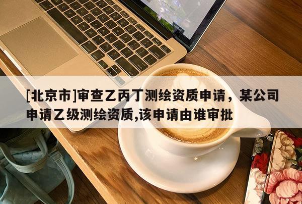 [北京市]审查乙丙丁测绘资质申请，某公司申请乙级测绘资质,该申请由谁审批