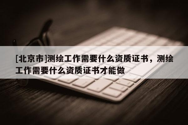 [北京市]测绘工作需要什么资质证书，测绘工作需要什么资质证书才能做