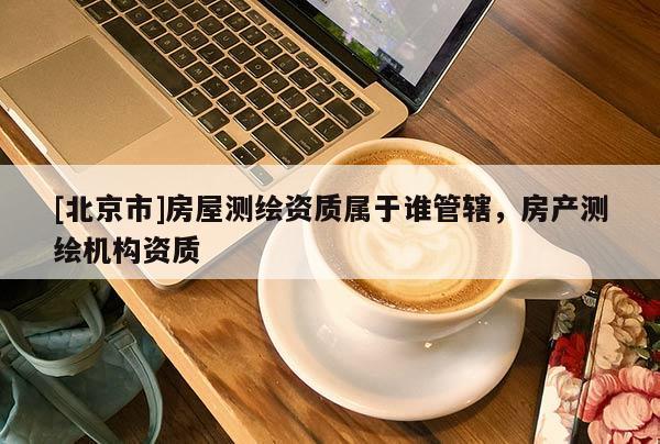 [北京市]房屋测绘资质属于谁管辖，房产测绘机构资质