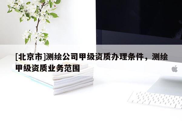[北京市]测绘公司甲级资质办理条件，测绘甲级资质业务范围
