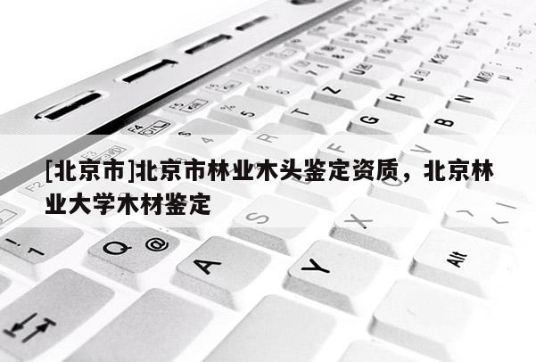 [北京市]北京市林业木头鉴定资质，北京林业大学木材鉴定