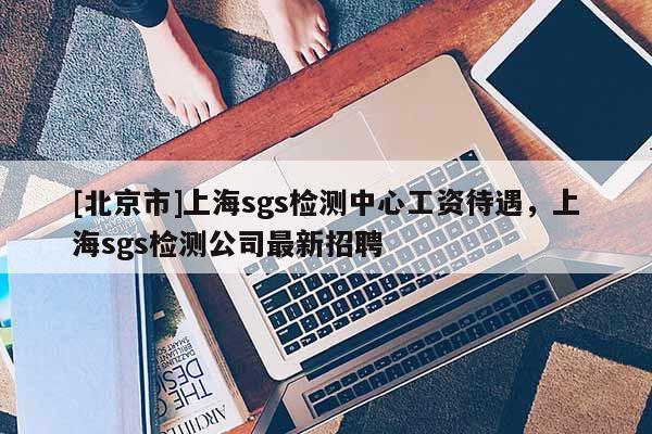 [北京市]上海sgs检测中心工资待遇，上海sgs检测公司最新招聘
