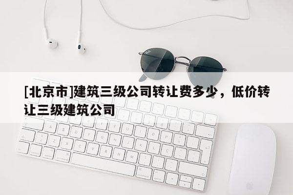 [北京市]建筑三级公司转让费多少，低价转让三级建筑公司
