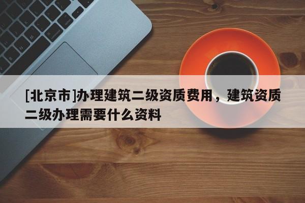 [北京市]办理建筑二级资质费用，建筑资质二级办理需要什么资料