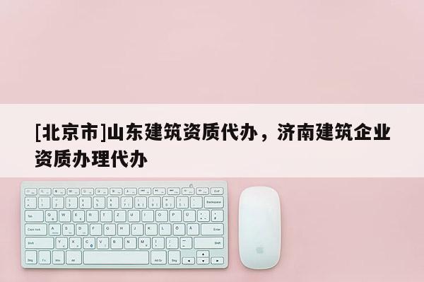 [北京市]山东建筑资质代办，济南建筑企业资质办理代办