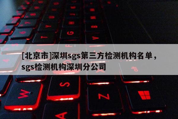 [北京市]深圳sgs第三方检测机构名单，sgs检测机构深圳分公司
