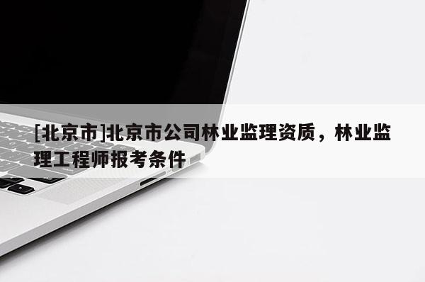 [北京市]北京市公司林业监理资质，林业监理工程师报考条件