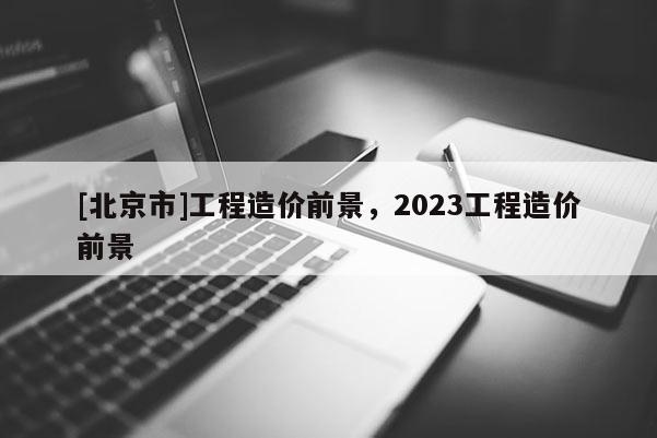 [北京市]工程造价前景，2023工程造价前景