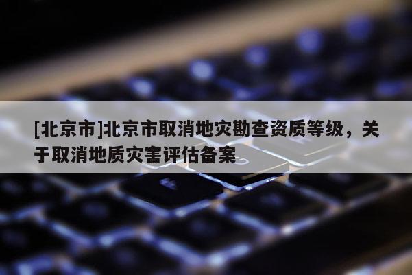 [北京市]北京市取消地灾勘查资质等级，关于取消地质灾害评估备案