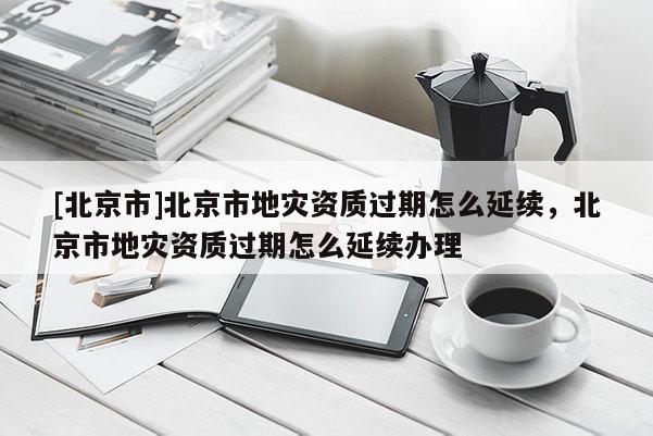 [北京市]北京市地灾资质过期怎么延续，北京市地灾资质过期怎么延续办理