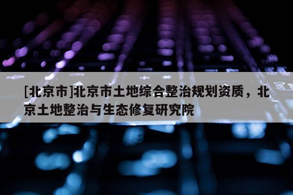 [北京市]北京市土地综合整治规划资质，北京土地整治与生态修复研究院