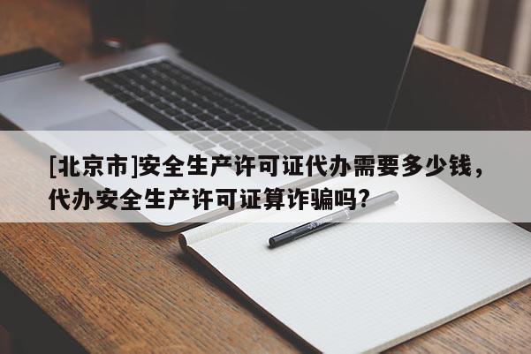 [北京市]安全生产许可证代办需要多少钱，代办安全生产许可证算诈骗吗?