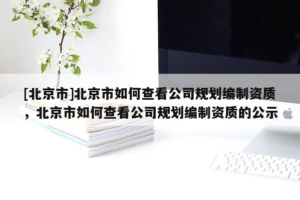 [北京市]北京市如何查看公司规划编制资质，北京市如何查看公司规划编制资质的公示