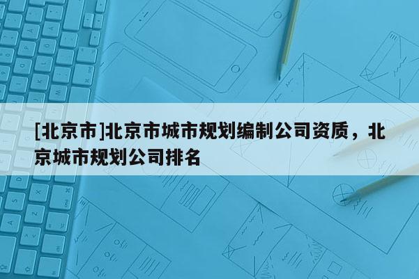 [北京市]北京市城市规划编制公司资质，北京城市规划公司排名