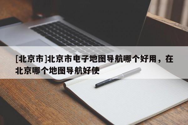 [北京市]北京市电子地图导航哪个好用，在北京哪个地图导航好使