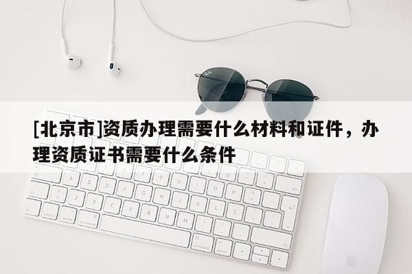 [北京市]资质办理需要什么材料和证件，办理资质证书需要什么条件