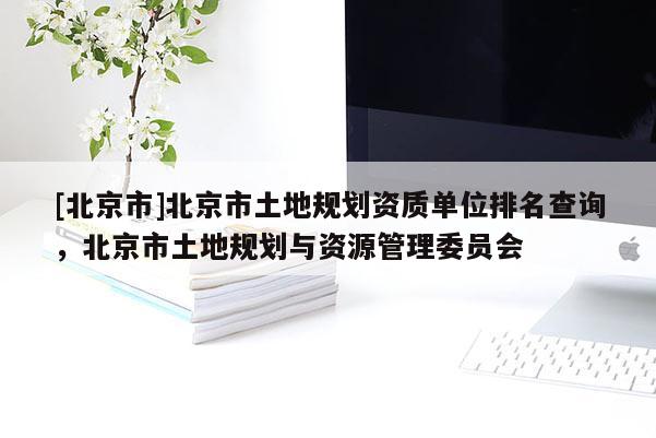 [北京市]北京市土地规划资质单位排名查询，北京市土地规划与资源管理委员会