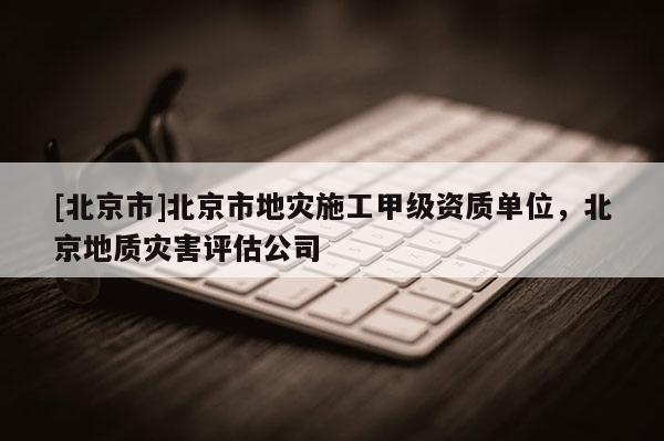 [北京市]北京市地灾施工甲级资质单位，北京地质灾害评估公司