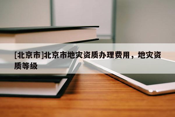 [北京市]北京市地灾资质办理费用，地灾资质等级