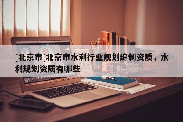 [北京市]北京市水利行业规划编制资质，水利规划资质有哪些