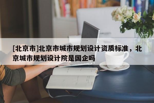 [北京市]北京市城市规划设计资质标准，北京城市规划设计院是国企吗