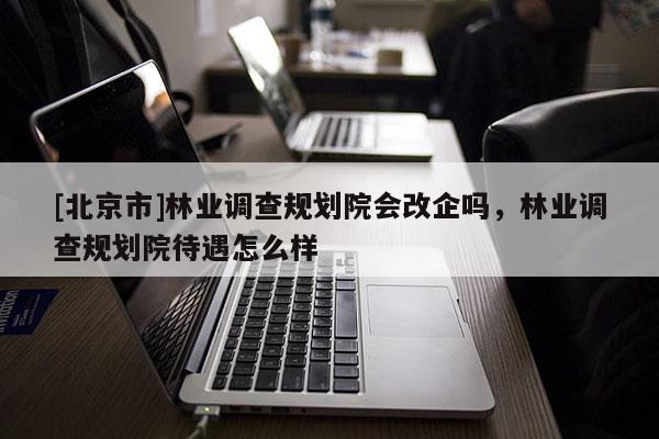 [北京市]林业调查规划院会改企吗，林业调查规划院待遇怎么样