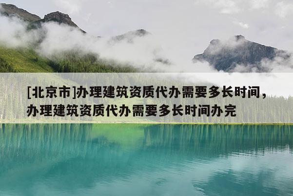 [北京市]办理建筑资质代办需要多长时间，办理建筑资质代办需要多长时间办完